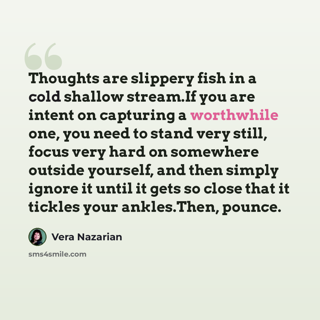 “Thoughts are slippery fish in a cold shallow stream.If you are intent on capturing a worthwhile one, you need to stand very still, focus very hard on somewhere outside yourself, and then simply ignore it until it gets so close that it tickles your ankles.Then, pounce.” quote by Vera Nazarian