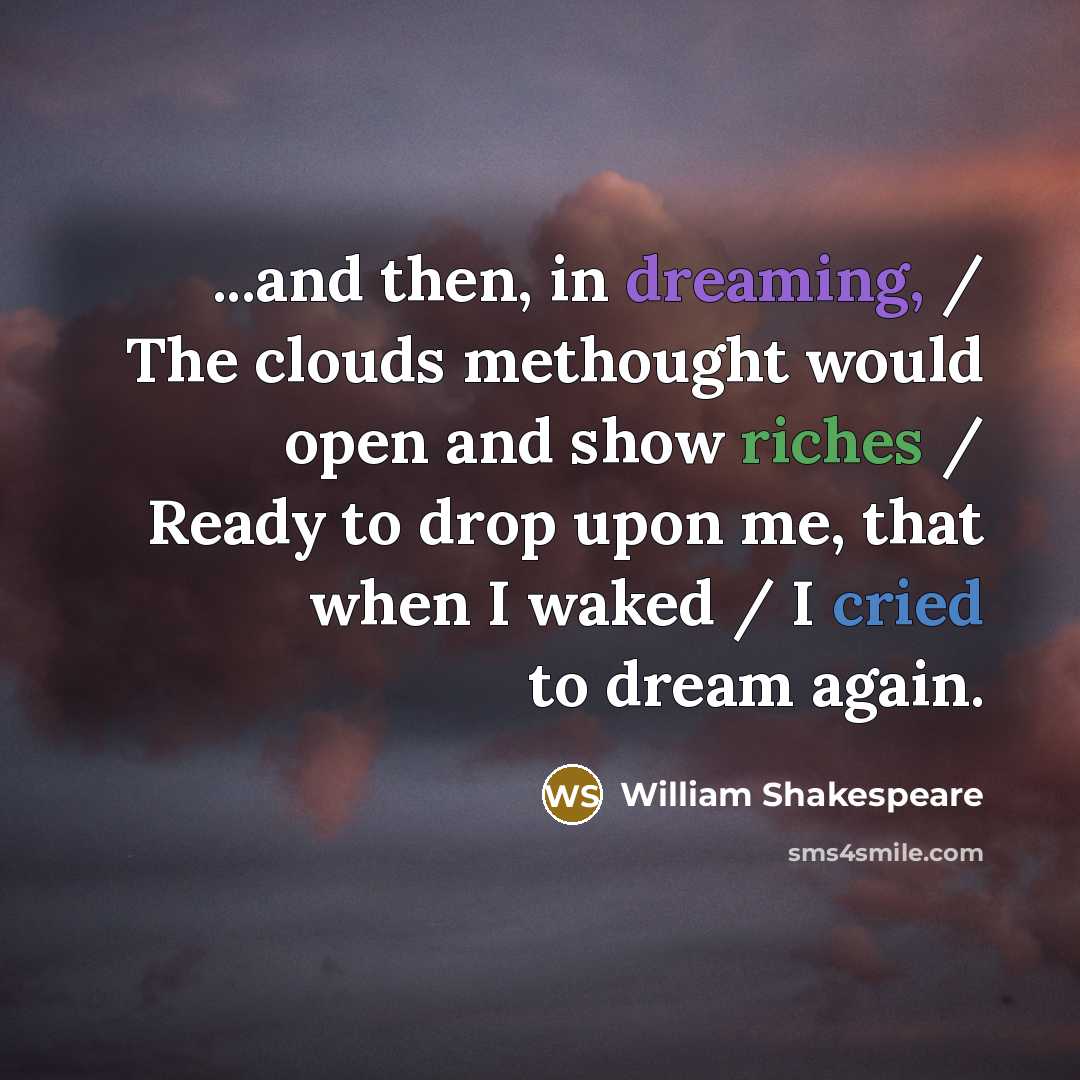 “...and then, in dreaming, / The clouds methought would open and show riches / Ready to drop upon me, that when I waked / I cried to dream again.” quote by William Shakespeare