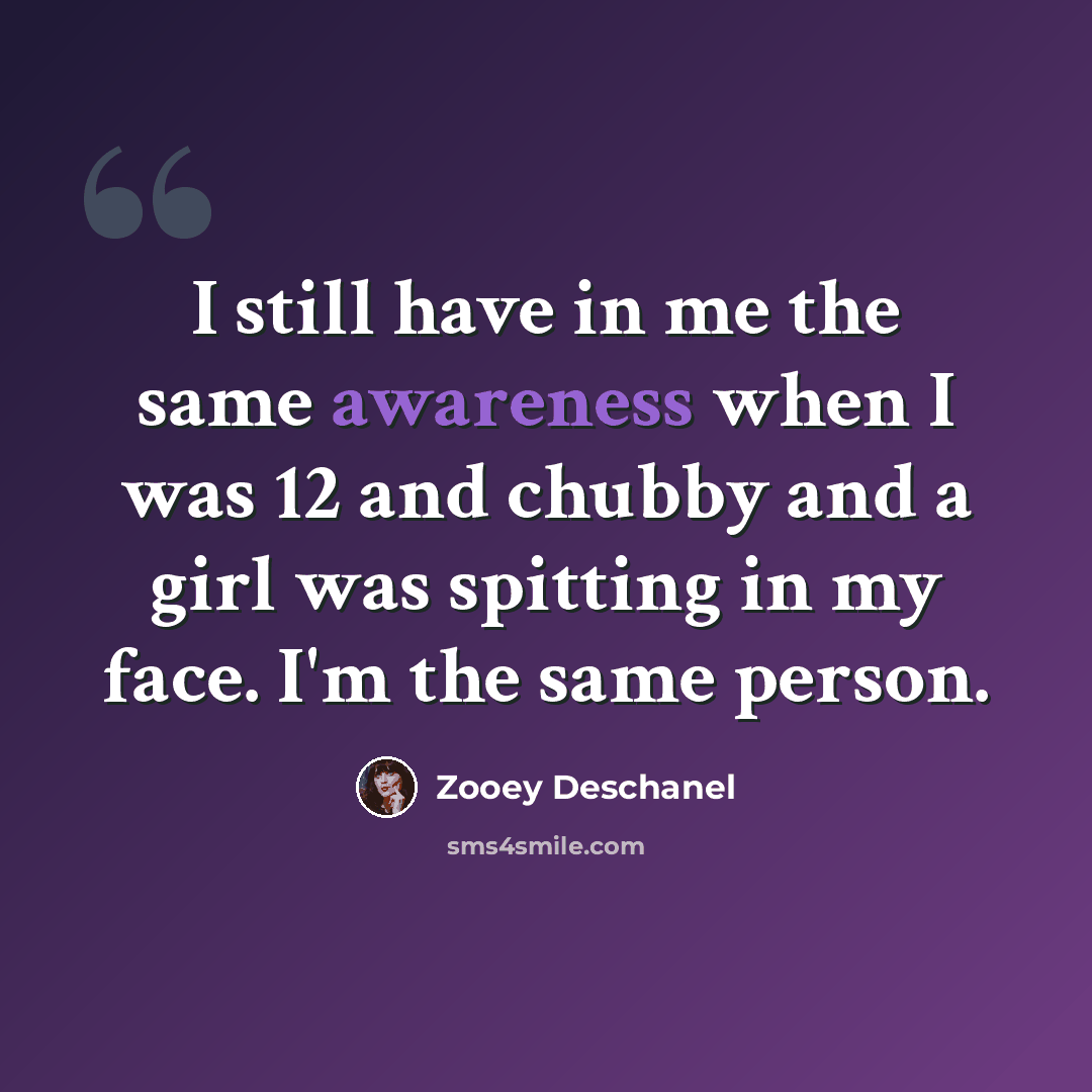 “I still have in me the same awareness when I was 12 and chubby and a girl was spitting in my face. I'm the same person.” quote by Zooey Deschanel