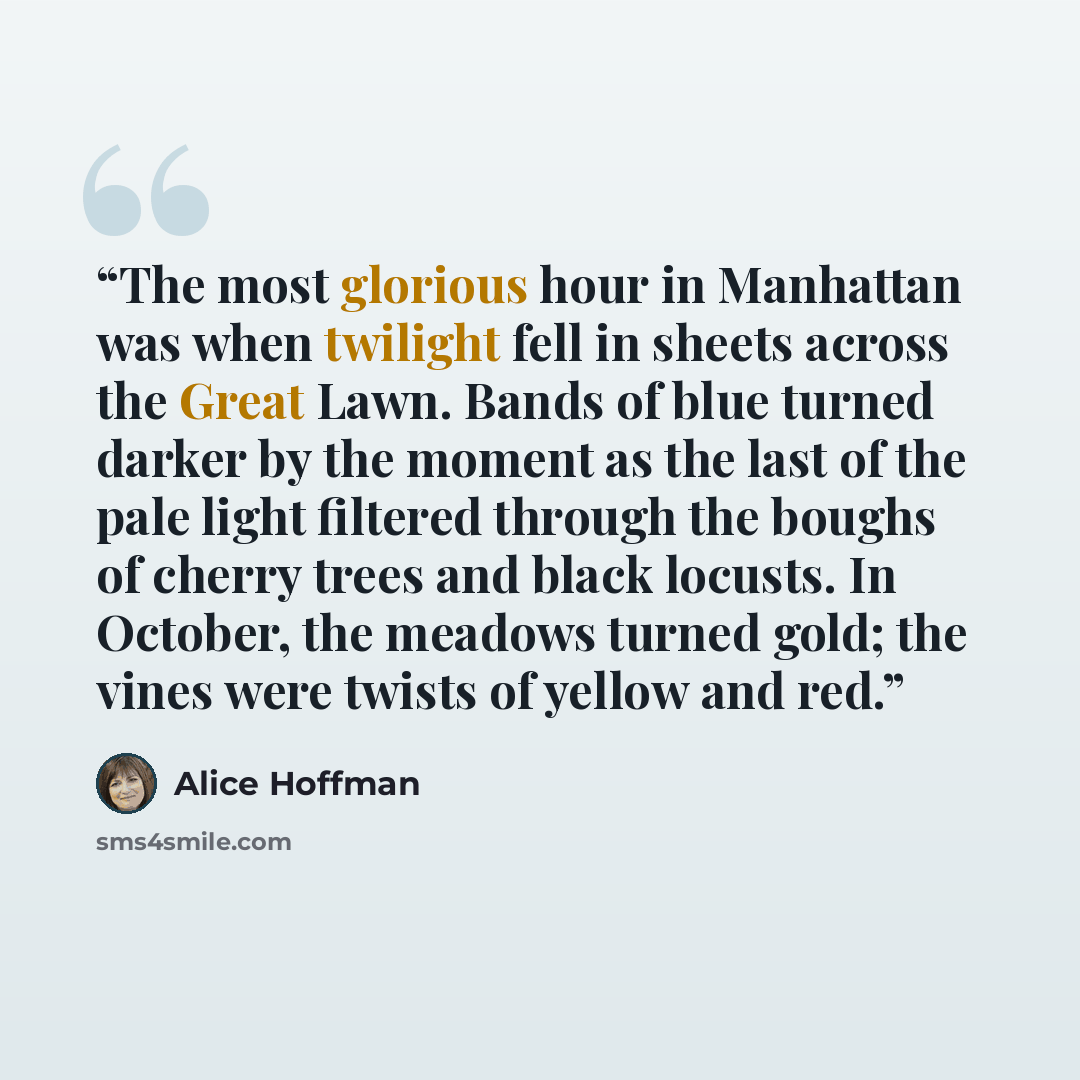 “The most glorious hour in Manhattan was when twilight fell in sheets across the Great Lawn. Bands of blue turned darker by the moment as the last of the pale light filtered through the boughs of cherry trees and black locusts. In October, the meadows turned gold; the vines were twists of yellow…” quote by Alice Hoffman