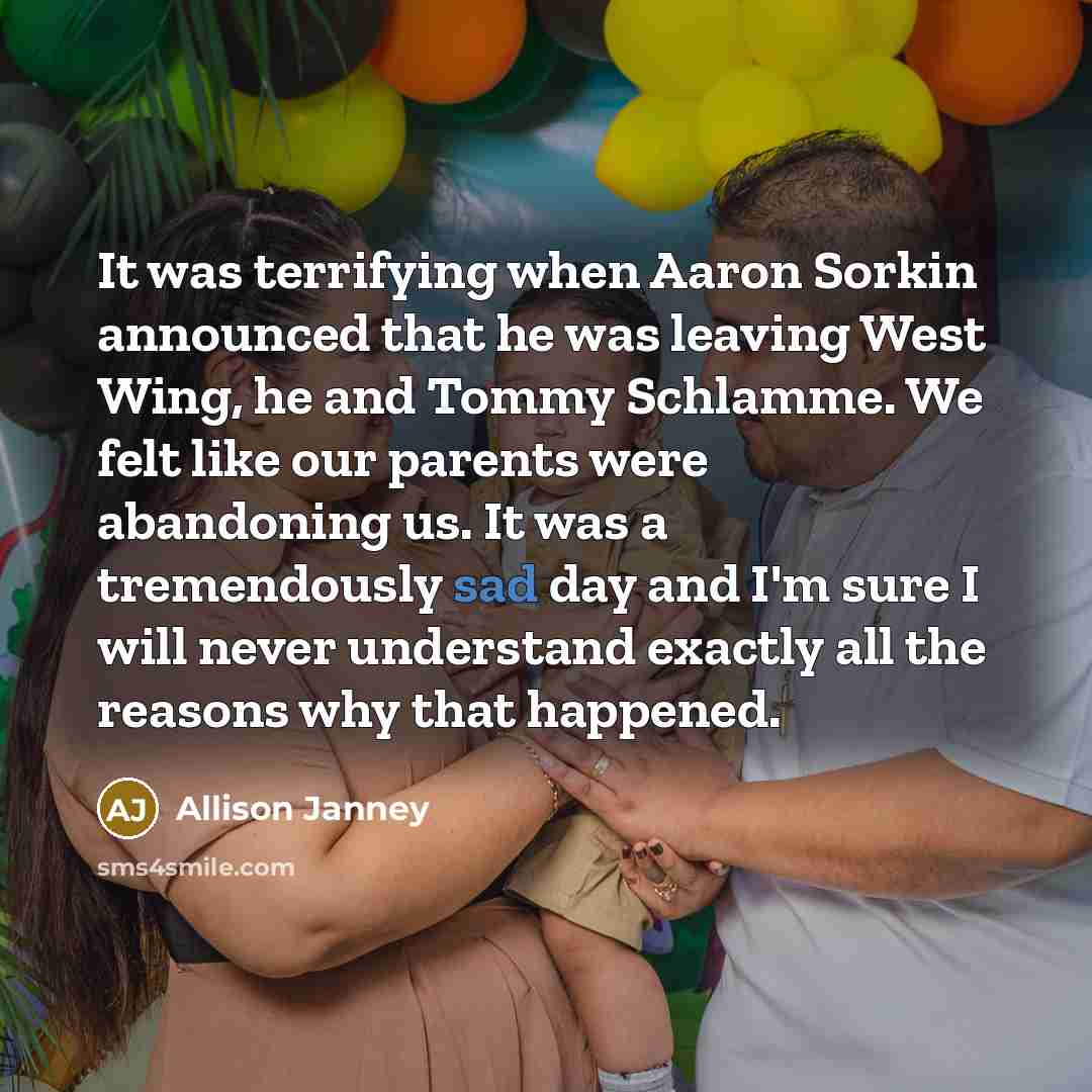 “It was terrifying when Aaron Sorkin announced that he was leaving West Wing, he and Tommy Schlamme. We felt like our parents were abandoning us. It was a tremendously sad day and I'm sure I will never understand exactly all the reasons why that happened.” quote by Allison Janney