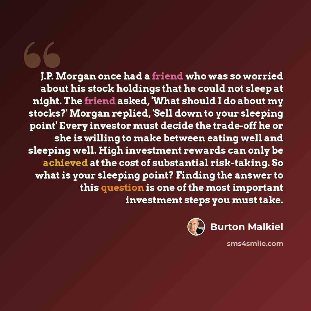 “J.P. Morgan once had a friend who was so worried about his stock holdings that he could not sleep at night. The friend asked, 'What should I do about my stocks?' Morgan replied, 'Sell down to your sleeping point' Every investor must decide the trade-off he or she is willing to make between eating…” quote by Burton Malkiel