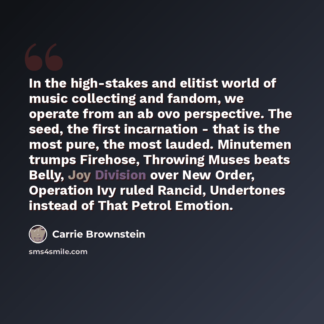 “In the high-stakes and elitist world of music collecting and fandom, we operate from an ab ovo perspective. The seed, the first incarnation - that is the most pure, the most lauded. Minutemen trumps Firehose, Throwing Muses beats Belly, Joy Division over New Order, Operation Ivy ruled Rancid…” quote by Carrie Brownstein