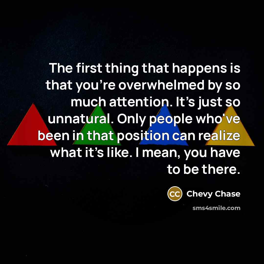 “The first thing that happens is that you're overwhelmed by so much attention. It's just so unnatural. Only people who've been in that position can realize what it's like. I mean, you have to be there.” quote by Chevy Chase