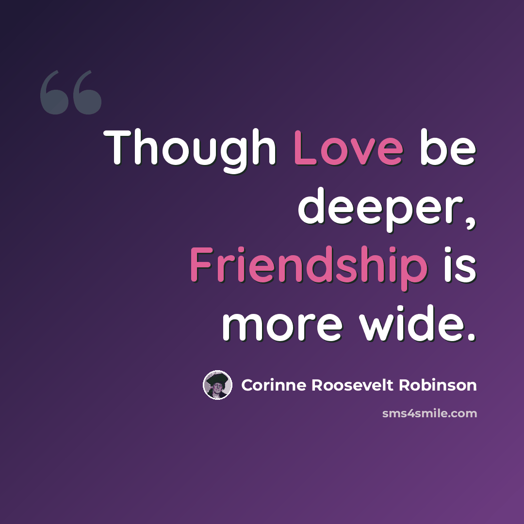 “Though Love be deeper, Friendship is more wide.” quote by Corinne Roosevelt Robinson