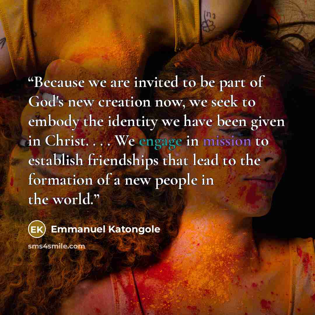 “Because we are invited to be part of God's new creation now, we seek to embody the identity we have been given in Christ. . . . We engage in mission to establish friendships that lead to the formation of a new people in the world.” quote by Emmanuel Katongole