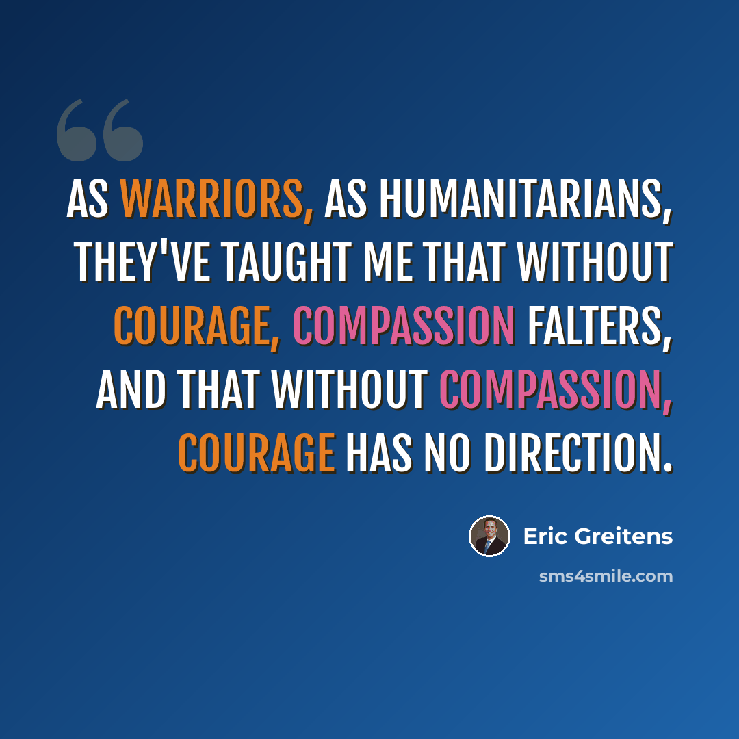 “As warriors, as humanitarians, they've taught me that without courage, compassion falters, and that without compassion, courage has no direction.” quote by Eric Greitens