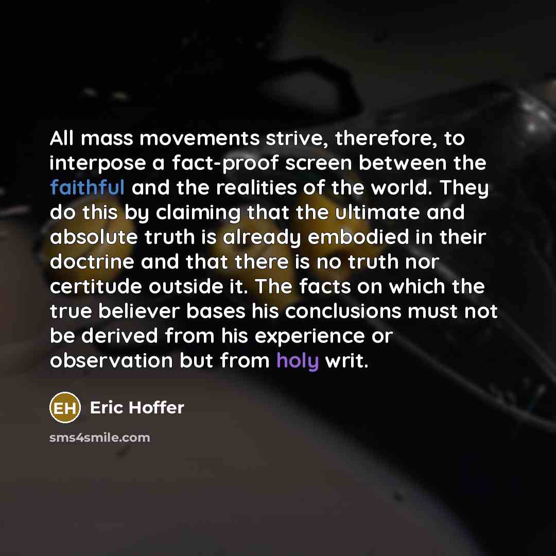 “All mass movements strive, therefore, to interpose a fact-proof screen between the faithful and the realities of the world. They do this by claiming that the ultimate and absolute truth is already embodied in their doctrine and that there is no truth nor certitude outside it. The facts on which…” quote by Eric Hoffer