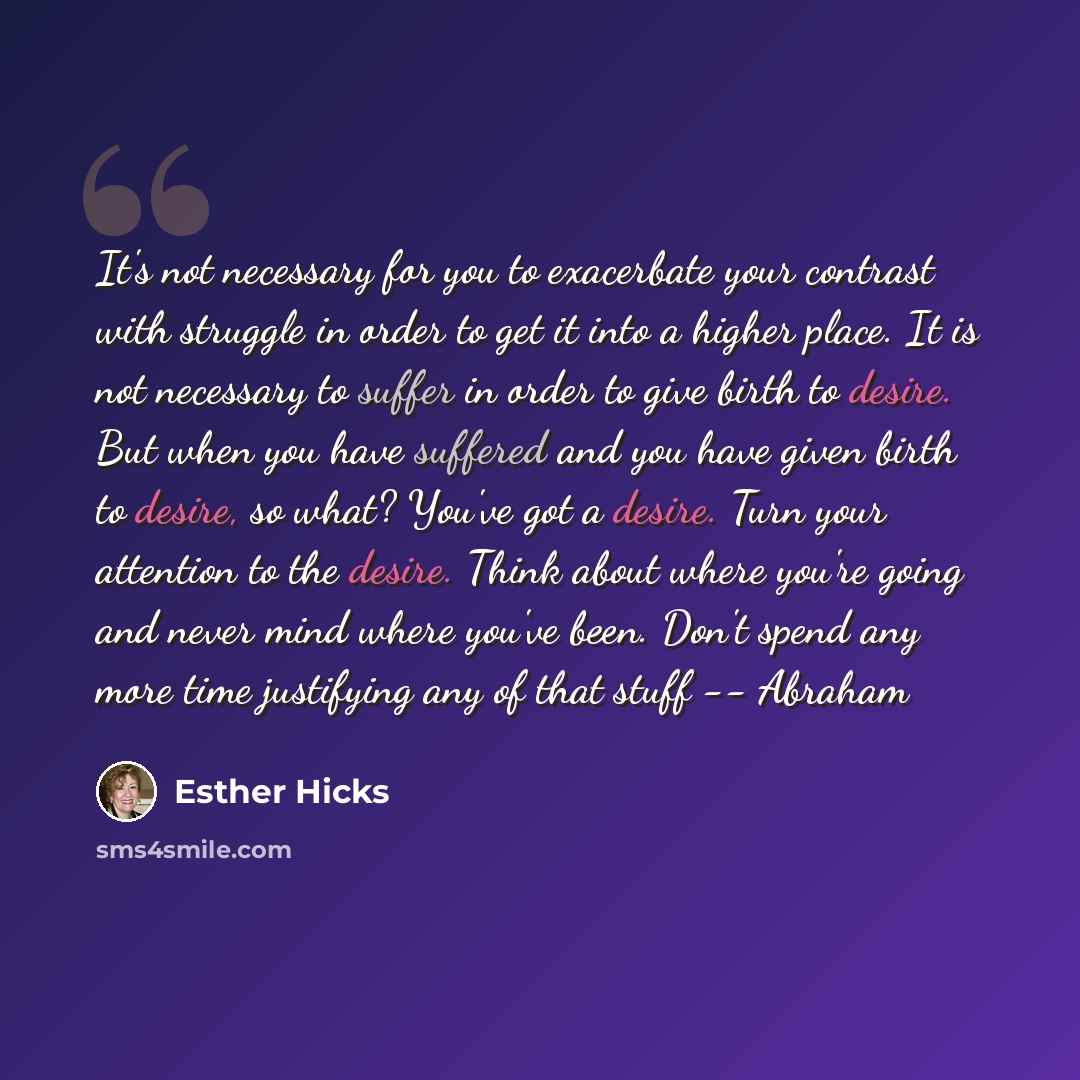 “It's not necessary for you to exacerbate your contrast with struggle in order to get it into a higher place. It is not necessary to suffer in order to give birth to desire. But when you have suffered and you have given birth to desire, so what? You've got a desire. Turn your attention to the…” quote by Esther Hicks
