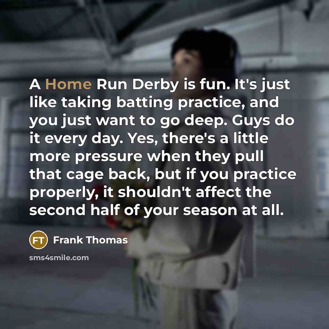 “A Home Run Derby is fun. It's just like taking batting practice, and you just want to go deep. Guys do it every day. Yes, there's a little more pressure when they pull that cage back, but if you practice properly, it shouldn't affect the second half of your season at all.” quote by Frank Thomas