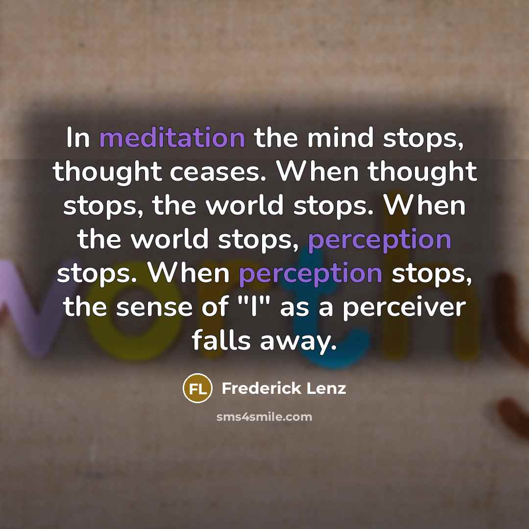 “In meditation the mind stops, thought ceases. When thought stops, the world stops. When the world stops, perception stops. When perception stops, the sense of "I" as a perceiver falls away.” quote by Frederick Lenz