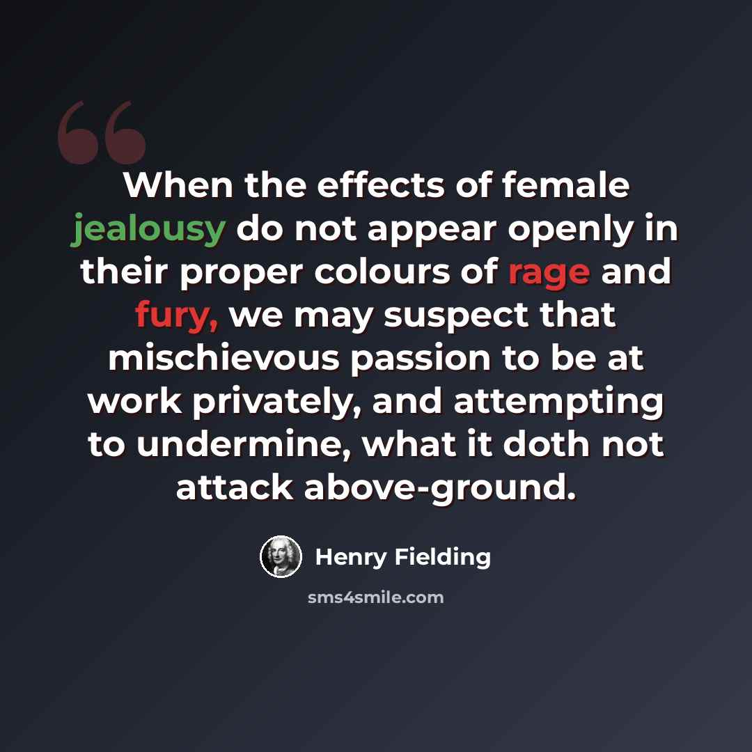 “When the effects of female jealousy do not appear openly in their proper colours of rage and fury, we may suspect that mischievous passion to be at work privately, and attempting to undermine, what it doth not attack above-ground.” quote by Henry Fielding