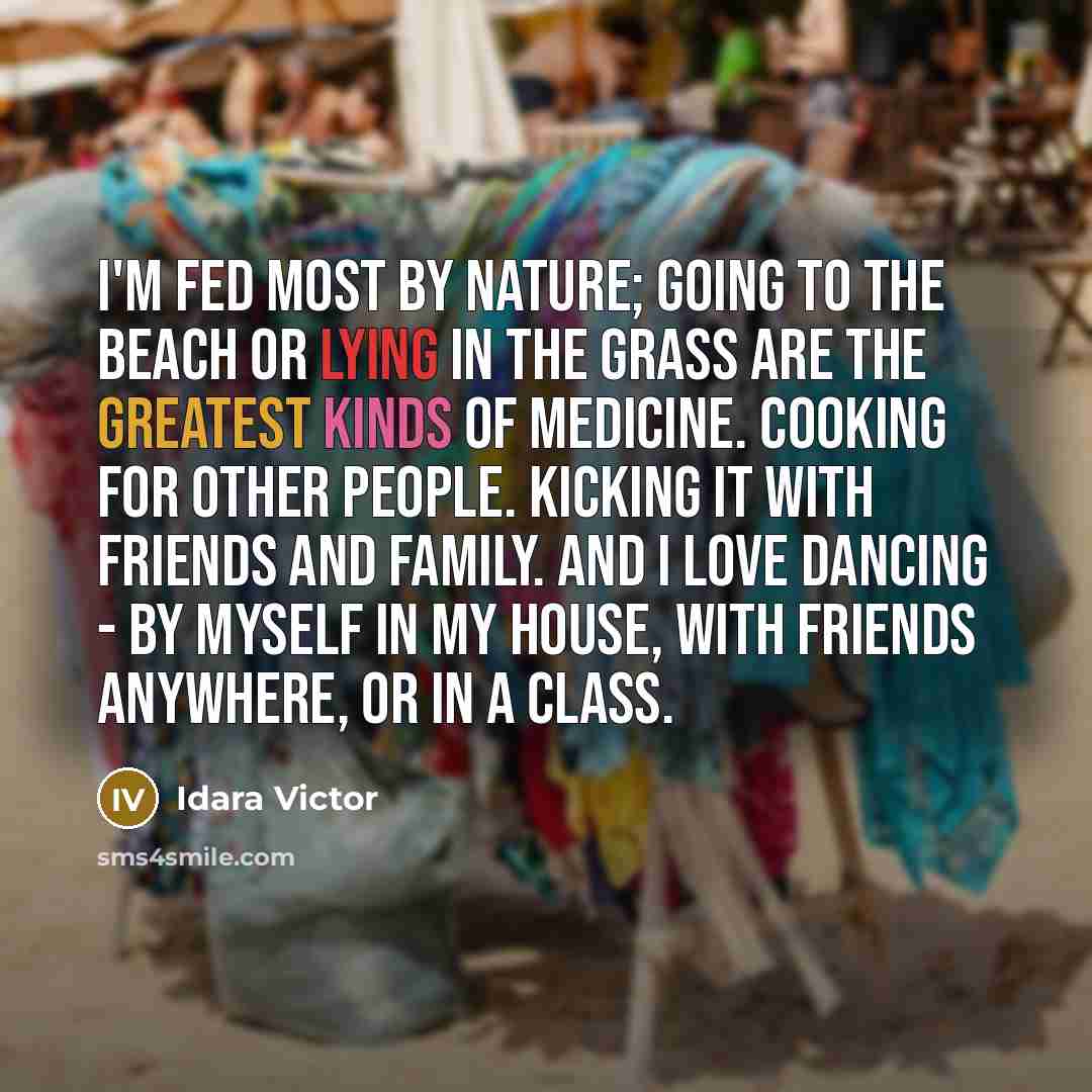 “I'm fed most by nature; going to the beach or lying in the grass are the greatest kinds of medicine. Cooking for other people. Kicking it with friends and family. And I love dancing - by myself in my house, with friends anywhere, or in a class.” quote by Idara Victor