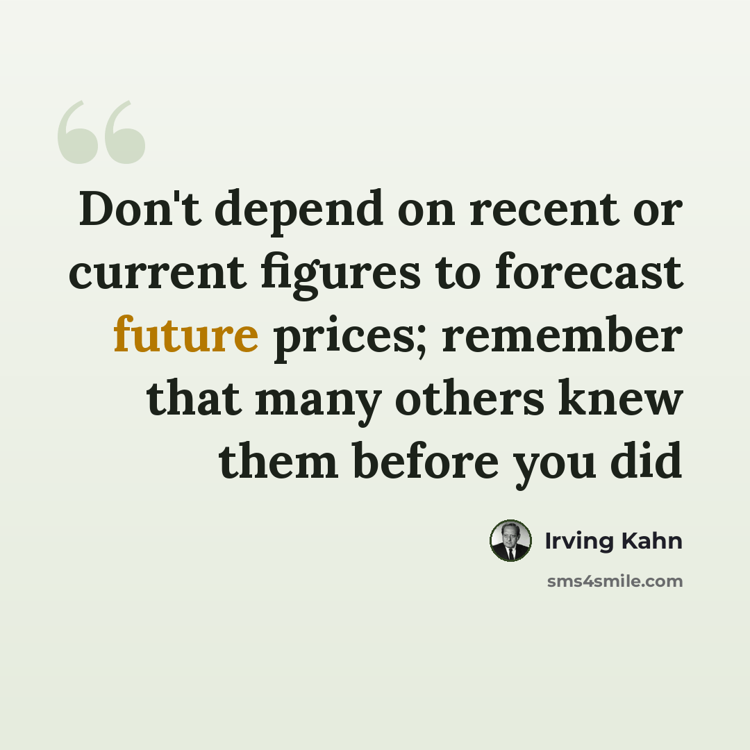 “Don't depend on recent or current figures to forecast future prices; remember that many others knew them before you did” quote by Irving Kahn