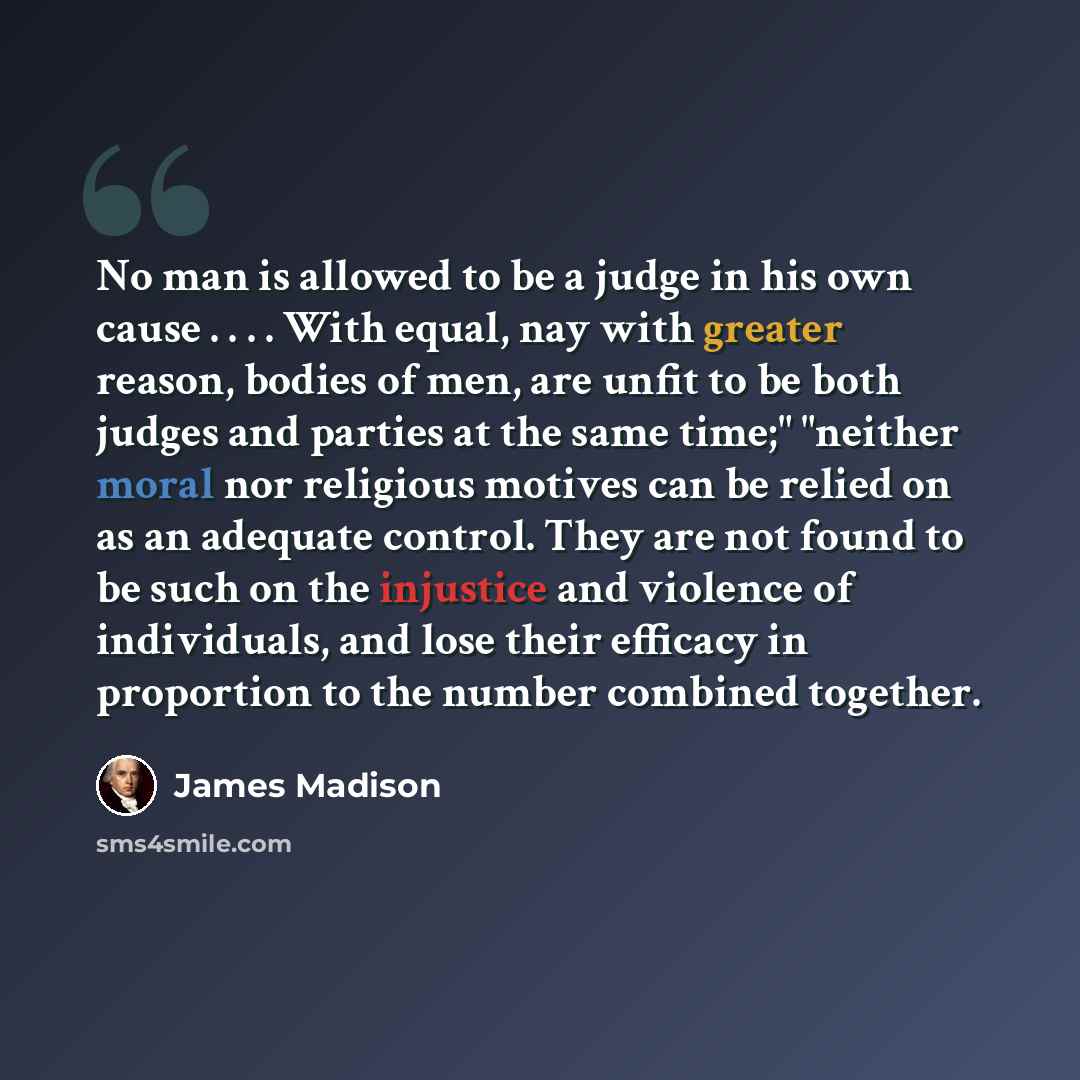 “No man is allowed to be a judge in his own cause . . . . With equal, nay with greater reason, bodies of men, are unfit to be both judges and parties at the same time;" "neither moral nor religious motives can be relied on as an adequate control. They are not found to be such on the injustice and…” quote by James Madison
