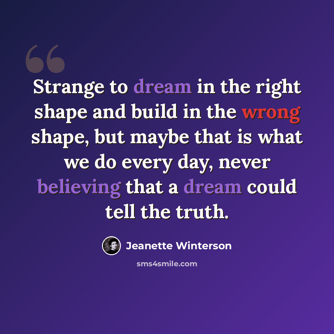 “Strange to dream in the right shape and build in the wrong shape, but maybe that is what we do every day, never believing that a dream could tell the truth.” quote by Jeanette Winterson