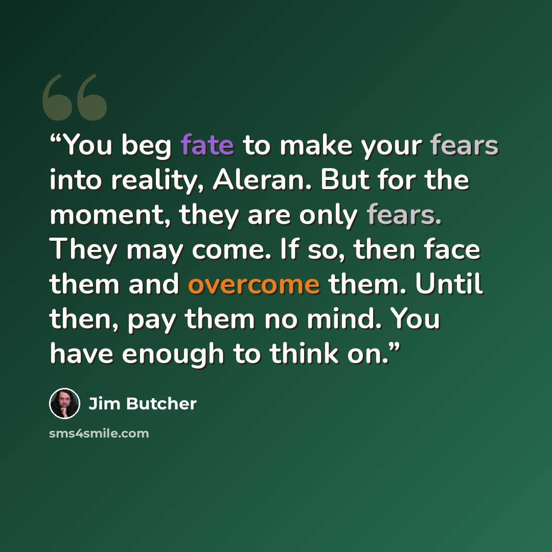 “You beg fate to make your fears into reality, Aleran. But for the moment, they are only fears. They may come. If so, then face them and overcome them. Until then, pay them no mind. You have enough to think on.” quote by Jim Butcher