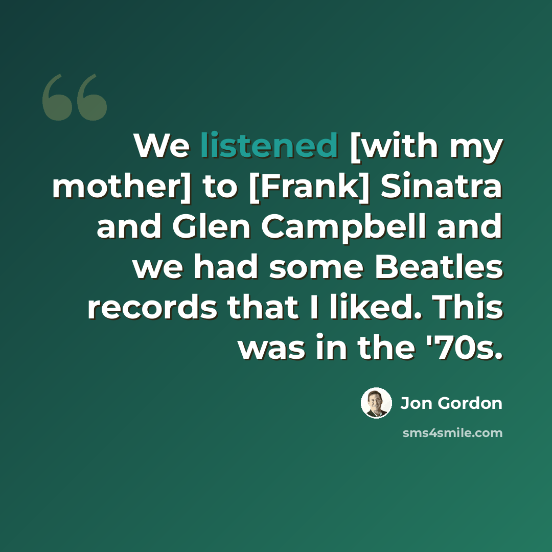 “We listened [with my mother] to [Frank] Sinatra and Glen Campbell and we had some Beatles records that I liked. This was in the '70s.” quote by Jon Gordon