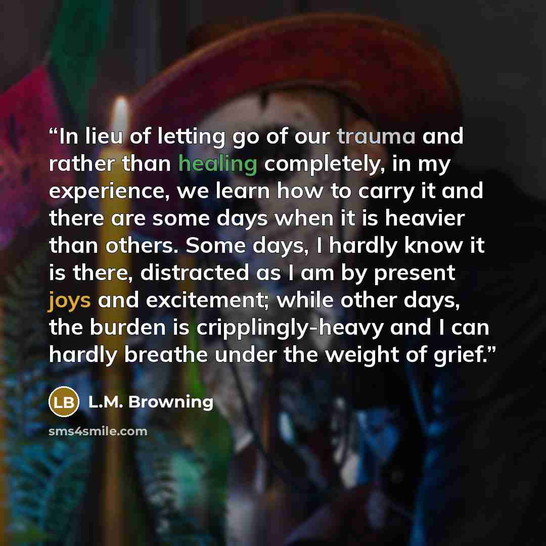“In lieu of letting go of our trauma and rather than healing completely, in my experience, we learn how to carry it and there are some days when it is heavier than others. Some days, I hardly know it is there, distracted as I am by present joys and excitement; while other days, the burden is…” quote by L.M. Browning