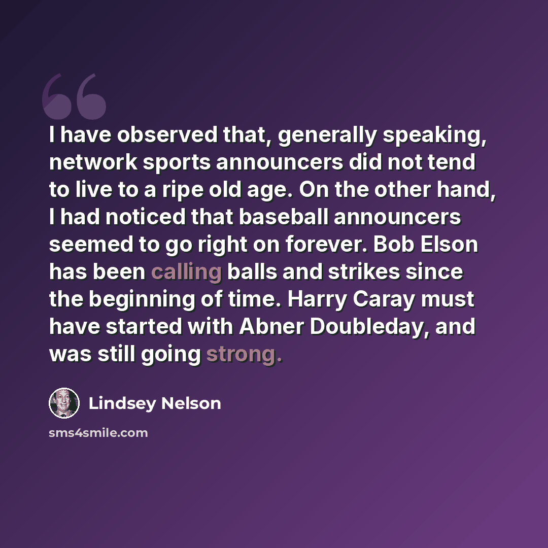 “I have observed that, generally speaking, network sports announcers did not tend to live to a ripe old age. On the other hand, I had noticed that baseball announcers seemed to go right on forever. Bob Elson has been calling balls and strikes since the beginning of time. Harry Caray must have…” quote by Lindsey Nelson