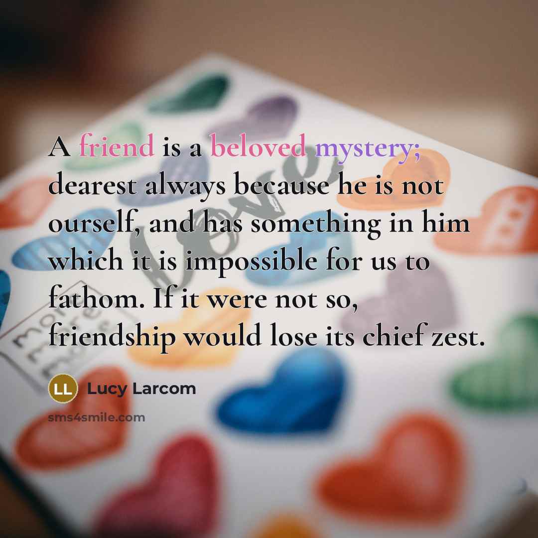 “A friend is a beloved mystery; dearest always because he is not ourself, and has something in him which it is impossible for us to fathom. If it were not so, friendship would lose its chief zest.” quote by Lucy Larcom