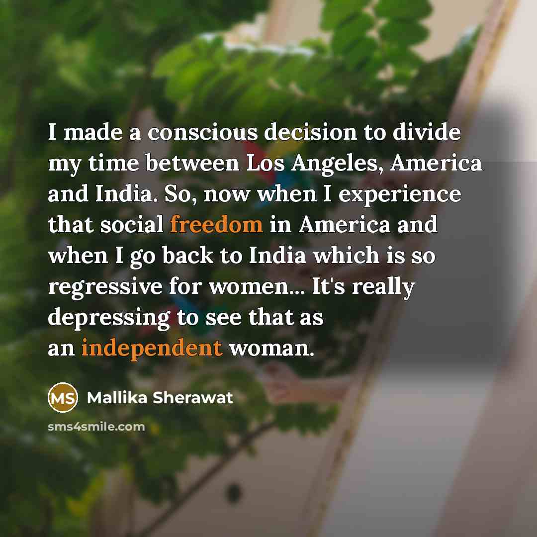 “I made a conscious decision to divide my time between Los Angeles, America and India. So, now when I experience that social freedom in America and when I go back to India which is so regressive for women... It's really depressing to see that as an independent woman.” quote by Mallika Sherawat