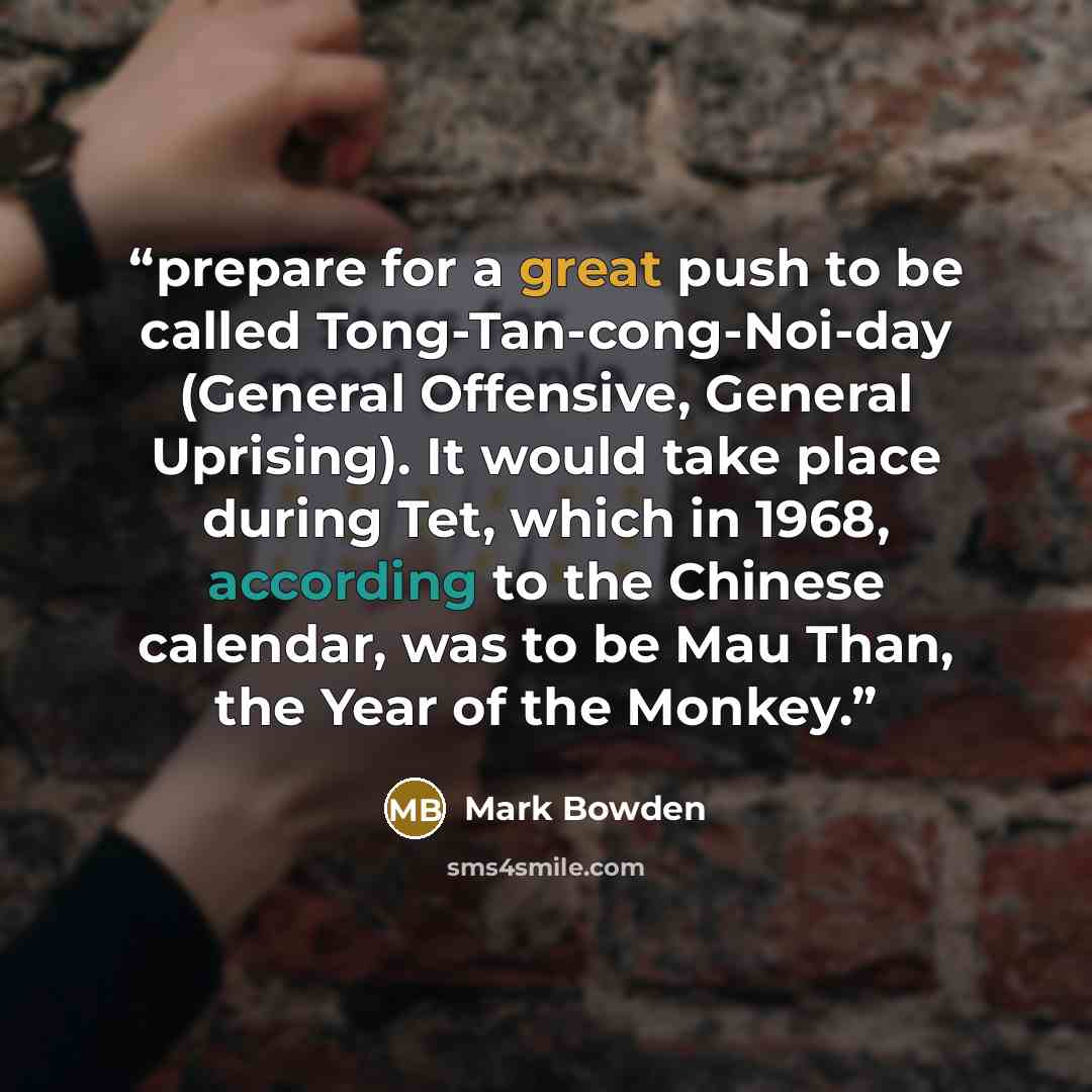 “prepare for a great push to be called Tong-Tan-cong-Noi-day (General Offensive, General Uprising). It would take place during Tet, which in 1968, according to the Chinese calendar, was to be Mau Than, the Year of the Monkey.” quote by Mark Bowden