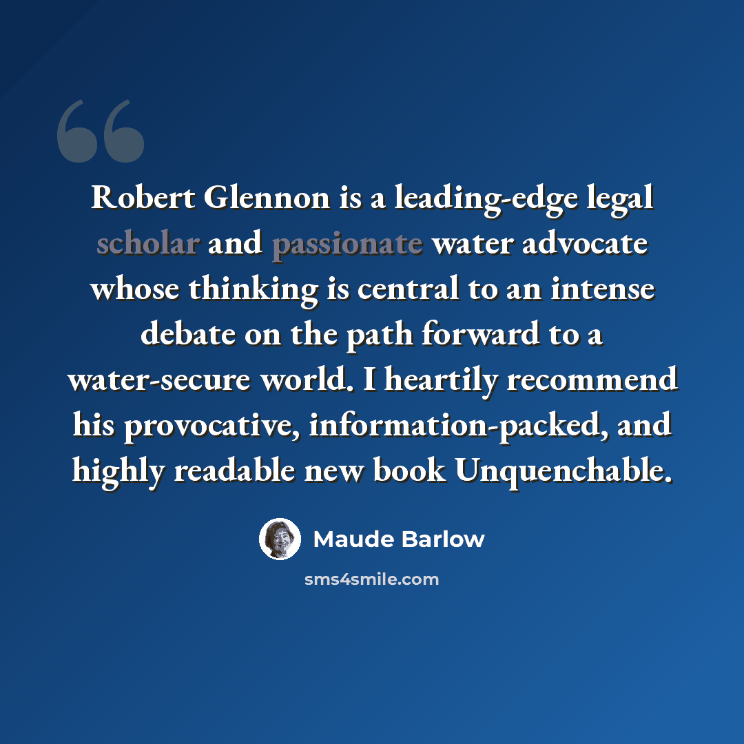 “Robert Glennon is a leading-edge legal scholar and passionate water advocate whose thinking is central to an intense debate on the path forward to a water-secure world. I heartily recommend his provocative, information-packed, and highly readable new book Unquenchable.” quote by Maude Barlow
