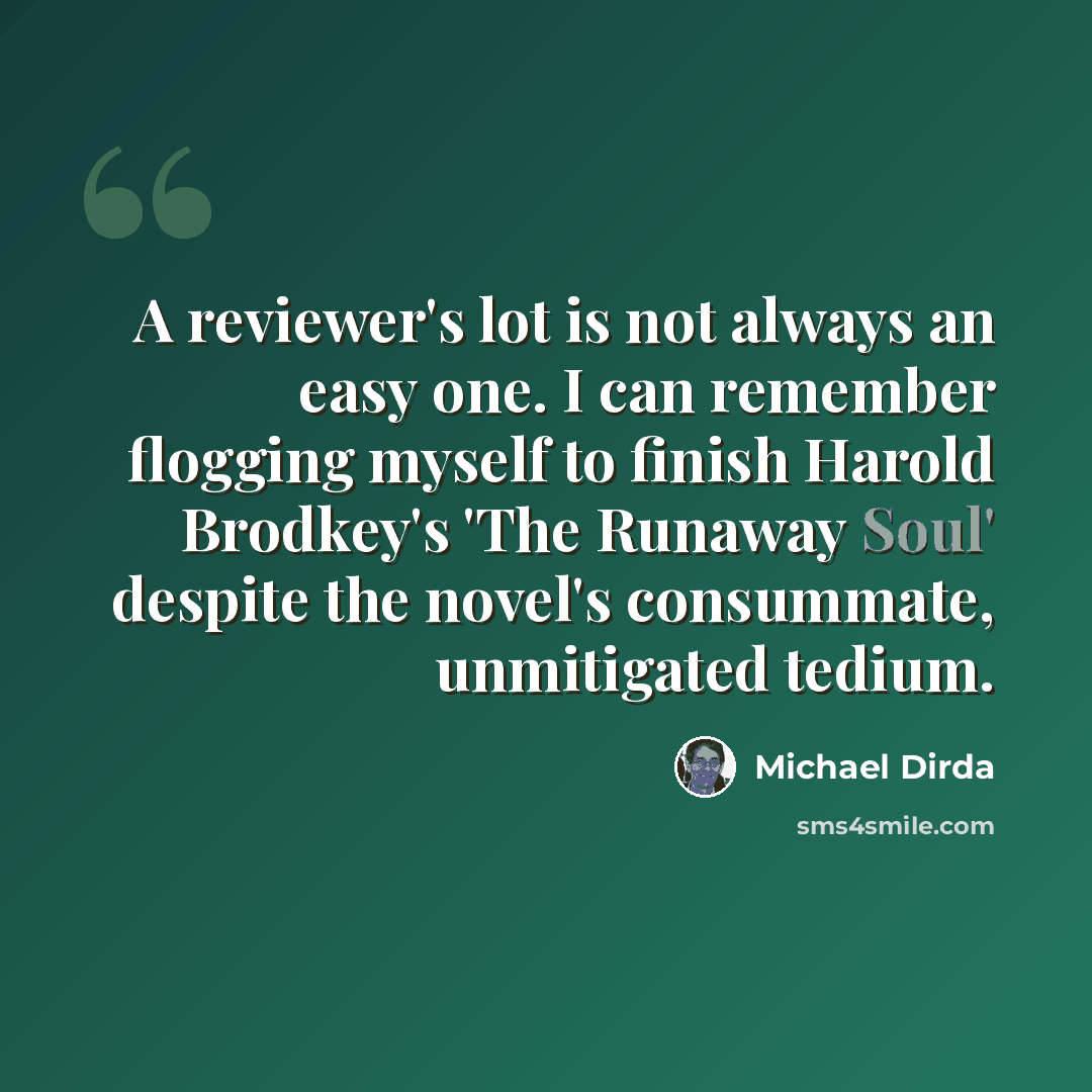“A reviewer's lot is not always an easy one. I can remember flogging myself to finish Harold Brodkey's 'The Runaway Soul' despite the novel's consummate, unmitigated tedium.” quote by Michael Dirda