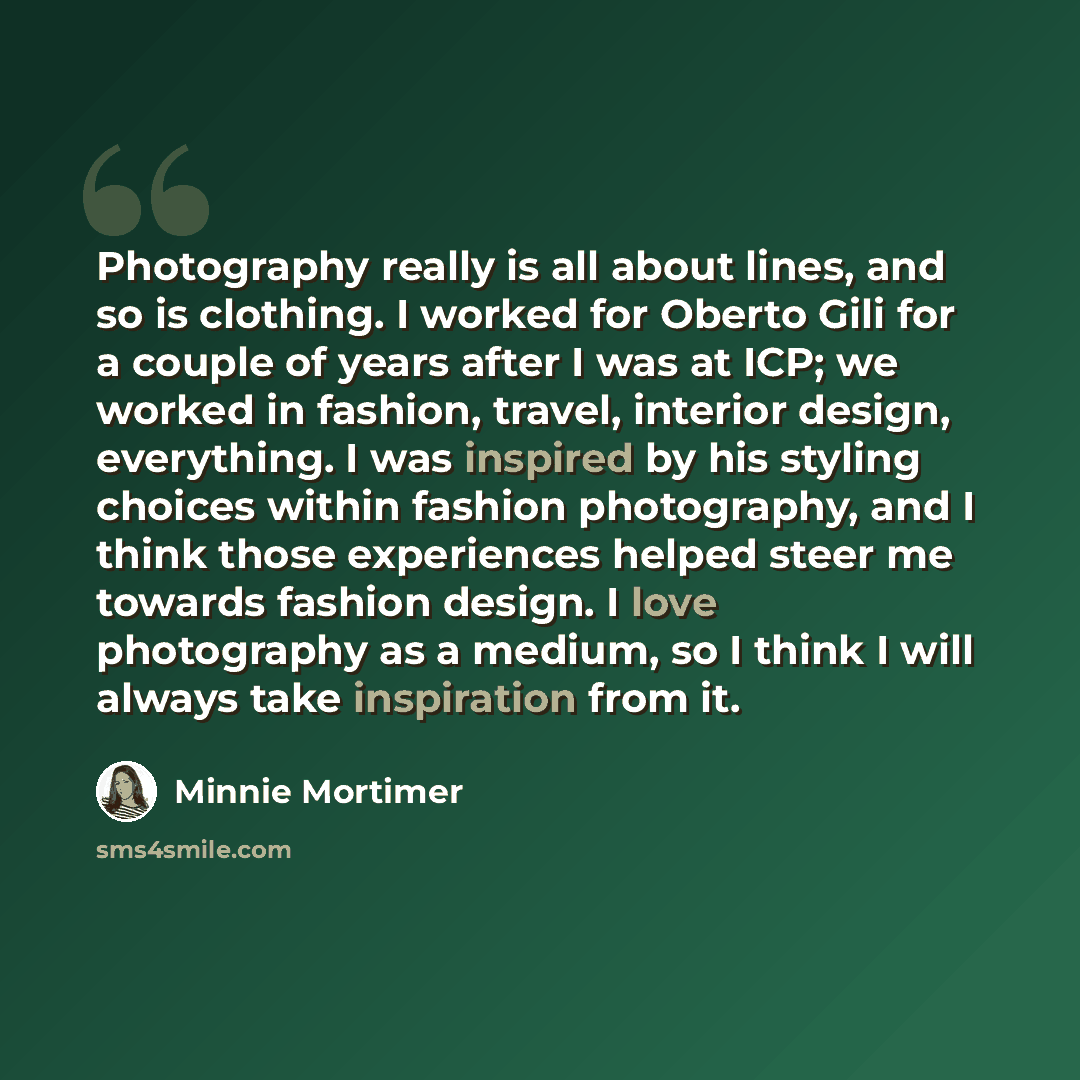 “Photography really is all about lines, and so is clothing. I worked for Oberto Gili for a couple of years after I was at ICP; we worked in fashion, travel, interior design, everything. I was inspired by his styling choices within fashion photography, and I think those experiences helped steer me…” quote by Minnie Mortimer