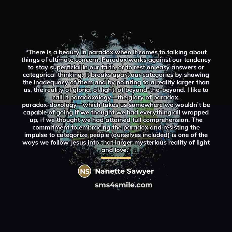 “There is a beauty in paradox when it comes to talking about things of ultimate concern. Paradox works against our tendency to stay superficial in our faith, or to rest on easy answers or categorical thinking. It breaks apart our categories by showing the inadequacy of them and by pointing to a…” quote by Nanette Sawyer