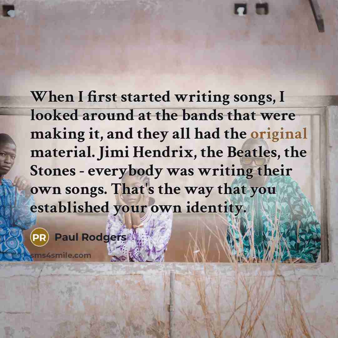 “When I first started writing songs, I looked around at the bands that were making it, and they all had the original material. Jimi Hendrix, the Beatles, the Stones - everybody was writing their own songs. That's the way that you established your own identity.” quote by Paul Rodgers