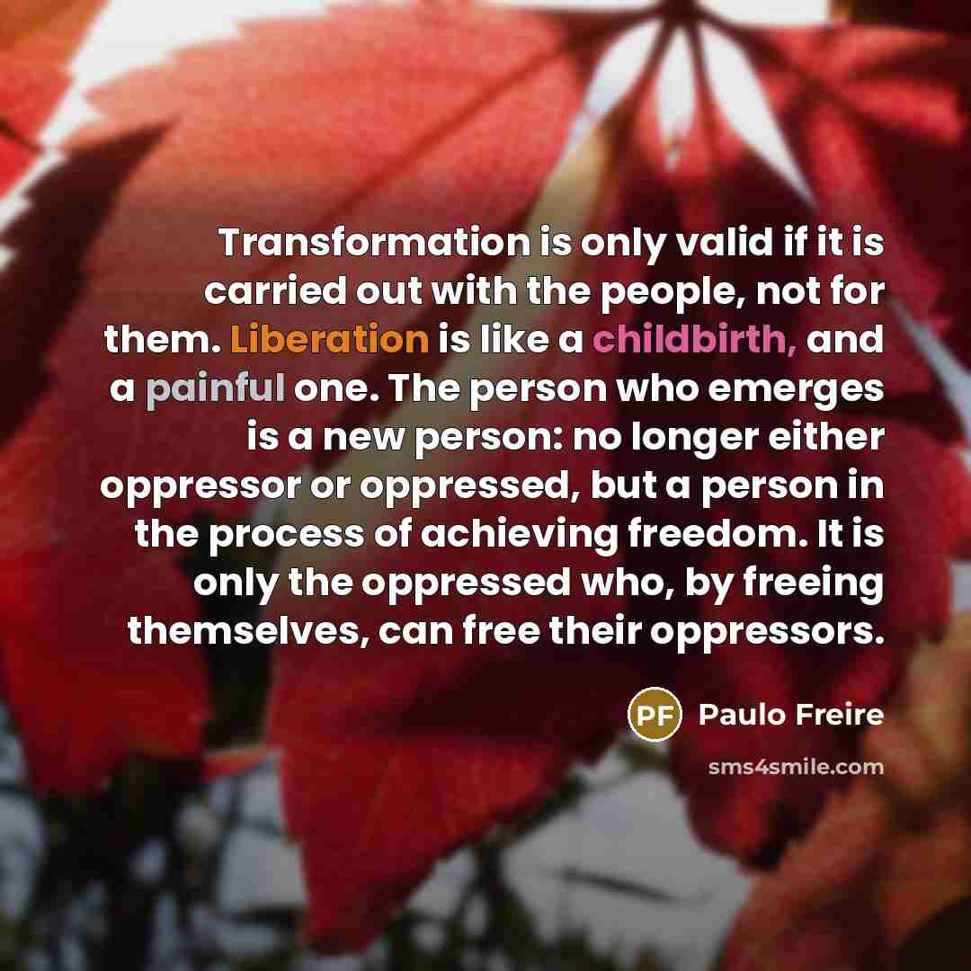 “Transformation is only valid if it is carried out with the people, not for them. Liberation is like a childbirth, and a painful one. The person who emerges is a new person: no longer either oppressor or oppressed, but a person in the process of achieving freedom. It is only the oppressed who, by…” quote by Paulo Freire