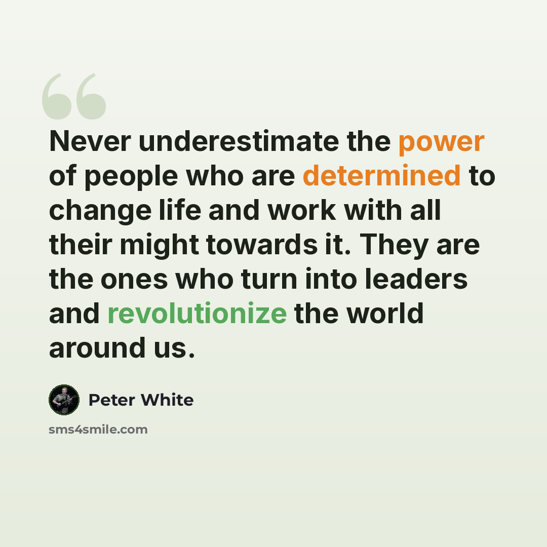 “Never underestimate the power of people who are determined to change life and work with all their might towards it. They are the ones who turn into leaders and revolutionize the world around us.” quote by Peter White