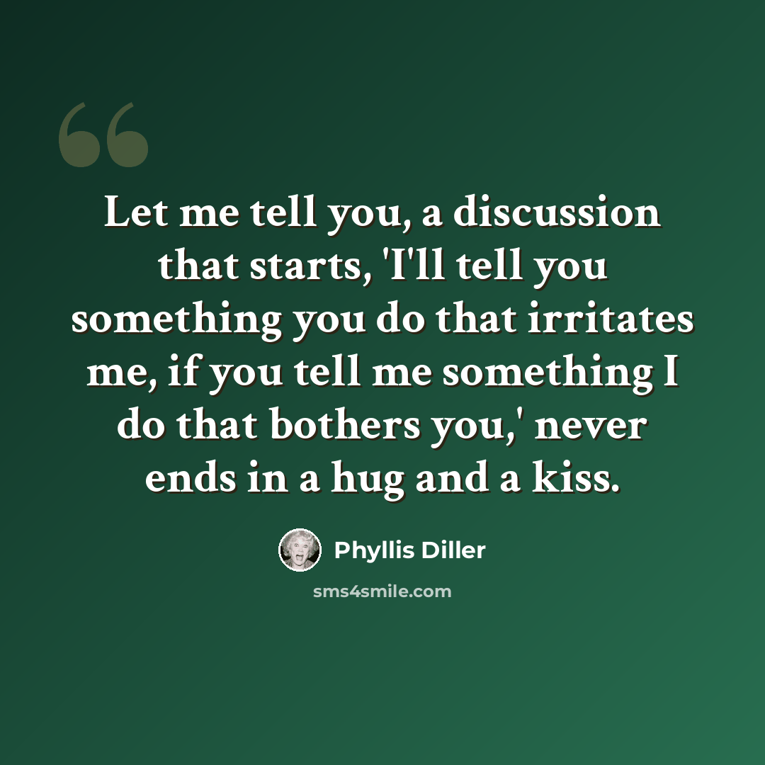 “Let me tell you, a discussion that starts, 'I'll tell you something you do that irritates me, if you tell me something I do that bothers you,' never ends in a hug and a kiss.” quote by Phyllis Diller