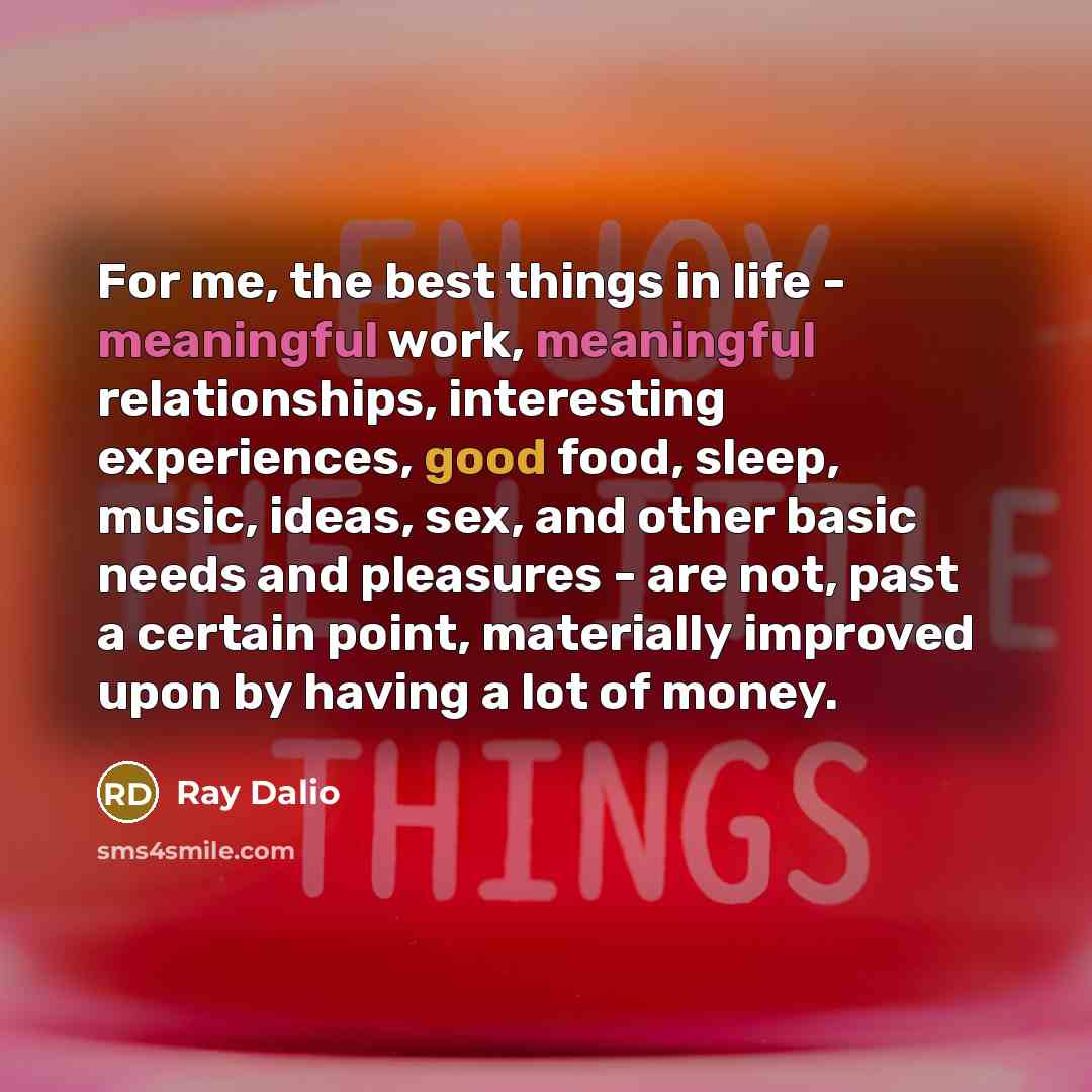 “For me, the best things in life - meaningful work, meaningful relationships, interesting experiences, good food, sleep, music, ideas, sex, and other basic needs and pleasures - are not, past a certain point, materially improved upon by having a lot of money.” quote by Ray Dalio