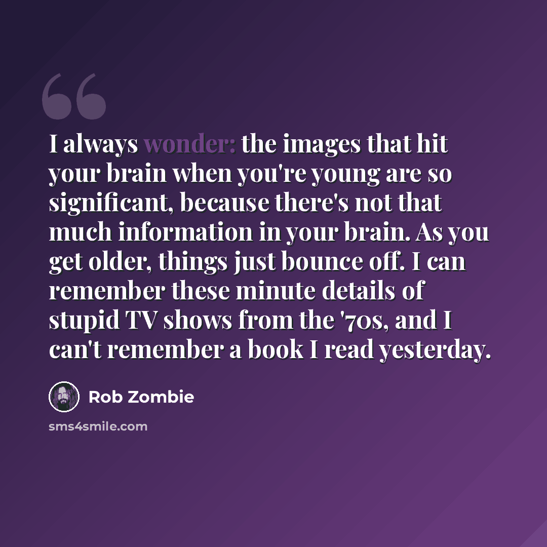 “I always wonder: the images that hit your brain when you're young are so significant, because there's not that much information in your brain. As you get older, things just bounce off. I can remember these minute details of stupid TV shows from the '70s, and I can't remember a book I read yesterday.” quote by Rob Zombie