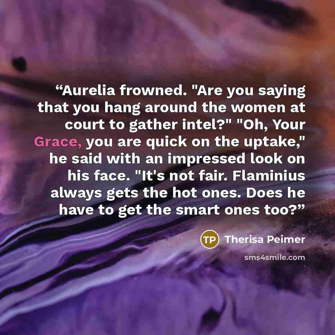“Aurelia frowned. "Are you saying that you hang around the women at court to gather intel?" "Oh, Your Grace, you are quick on the uptake," he said with an impressed look on his face. "It's not fair. Flaminius always gets the hot ones. Does he have to get the smart ones too?” quote by Therisa Peimer