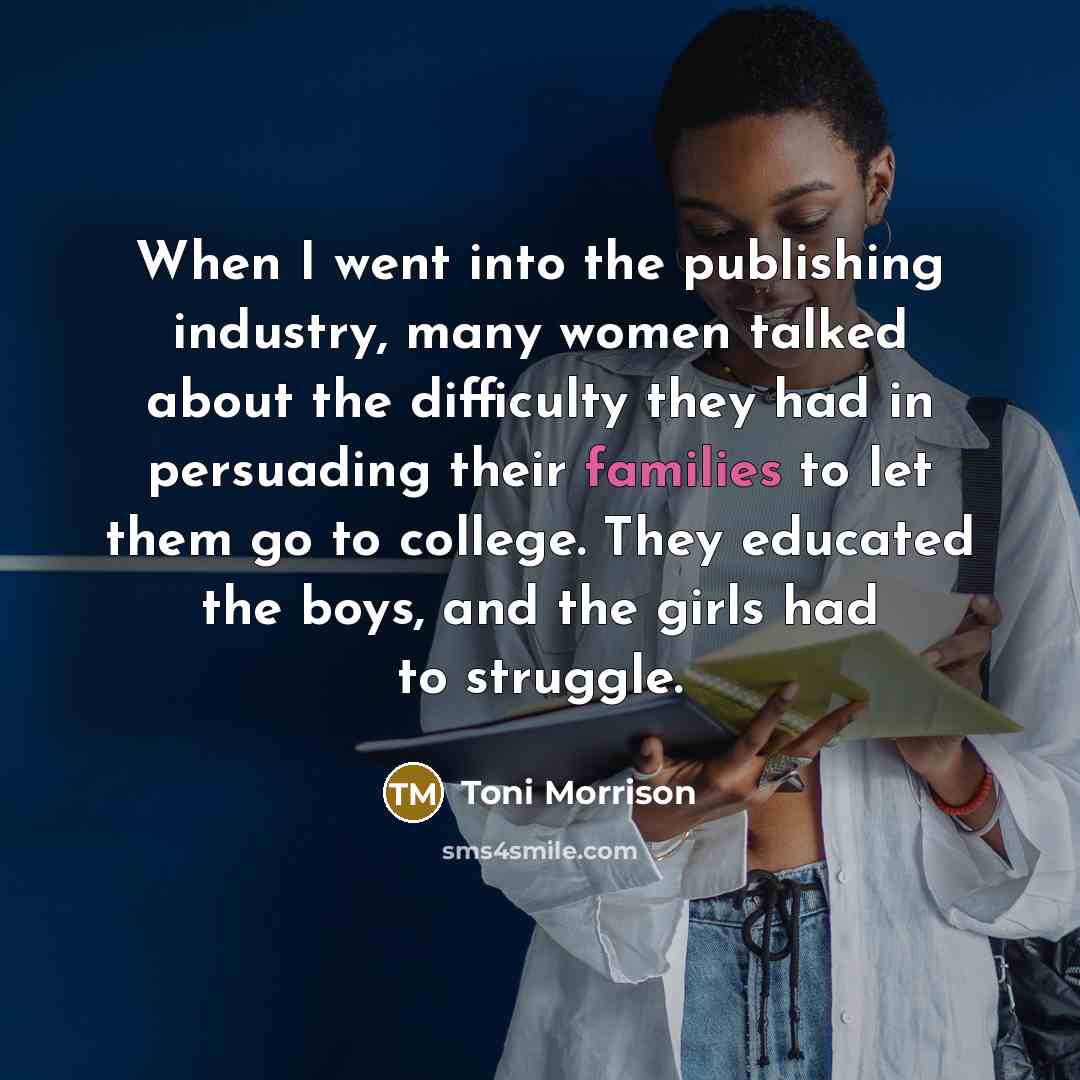 “When I went into the publishing industry, many women talked about the difficulty they had in persuading their families to let them go to college. They educated the boys, and the girls had to struggle.” quote by Toni Morrison