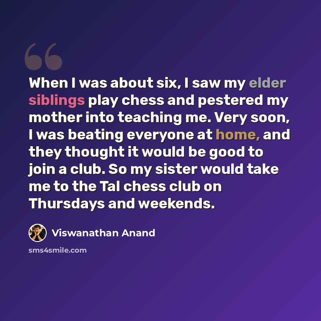 “When I was about six, I saw my elder siblings play chess and pestered my mother into teaching me. Very soon, I was beating everyone at home, and they thought it would be good to join a club. So my sister would take me to the Tal chess club on Thursdays and weekends.” quote by Viswanathan Anand