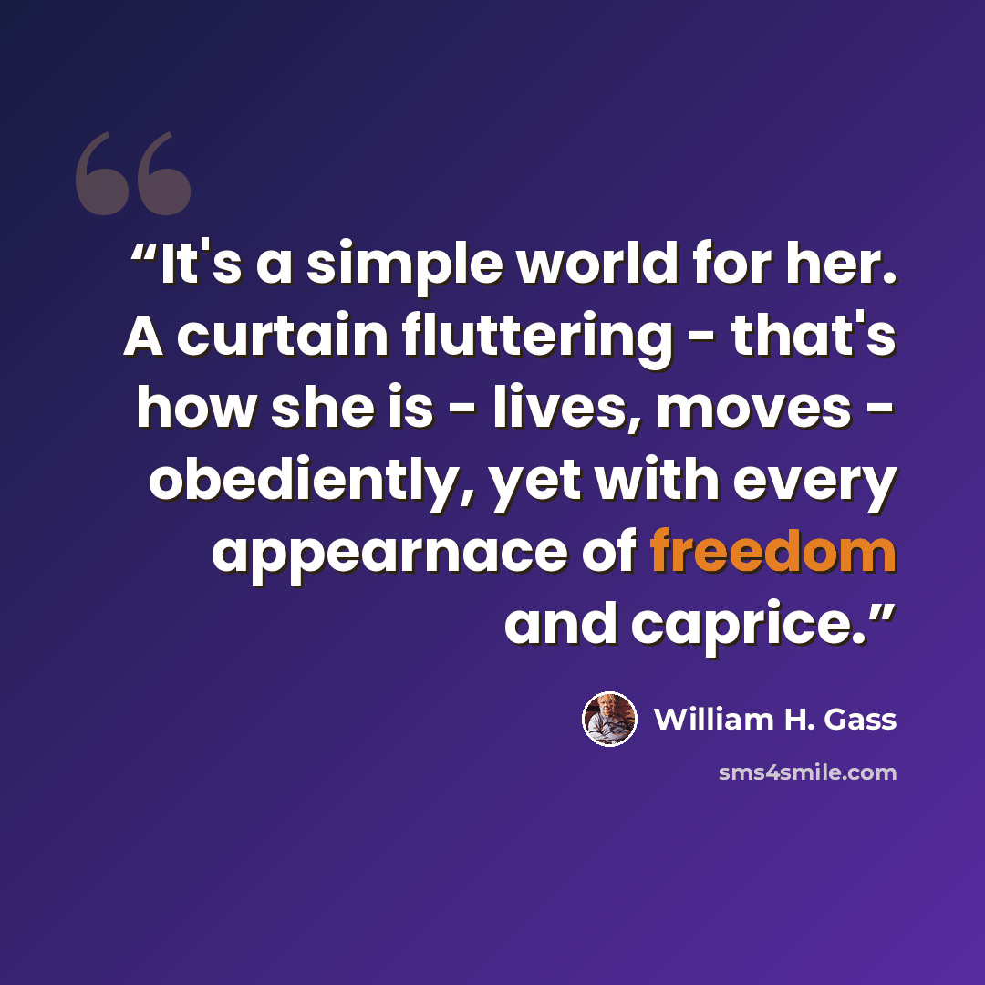 “It's a simple world for her. A curtain fluttering - that's how she is - lives, moves - obediently, yet with every appearnace of freedom and caprice.” quote by William H. Gass