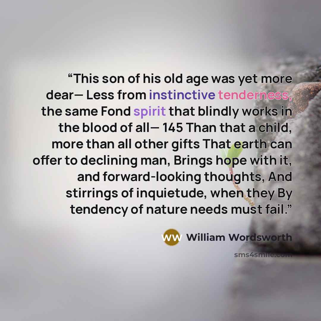 “This son of his old age was yet more dear— Less from instinctive tenderness, the same Fond spirit that blindly works in the blood of all— 145 Than that a child, more than all other gifts That earth can offer to declining man, Brings hope with it, and forward-looking thoughts, And stirrings of…” quote by William Wordsworth