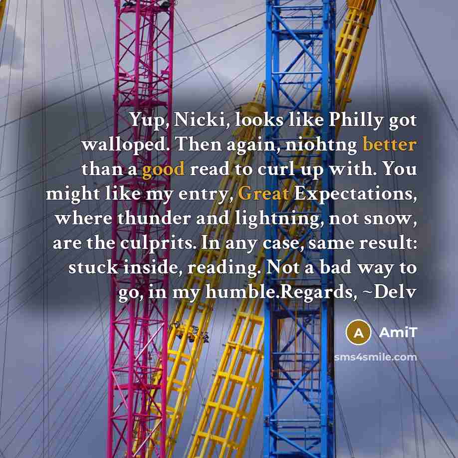 “Yup, Nicki, looks like Philly got walloped. Then again, niohtng better than a good read to curl up with. You might like my entry, Great Expectations, where thunder and lightning, not snow, are the culprits. In any case, same result: stuck inside, reading. Not a bad way to go, in my humble.Regards…” quote by Amit