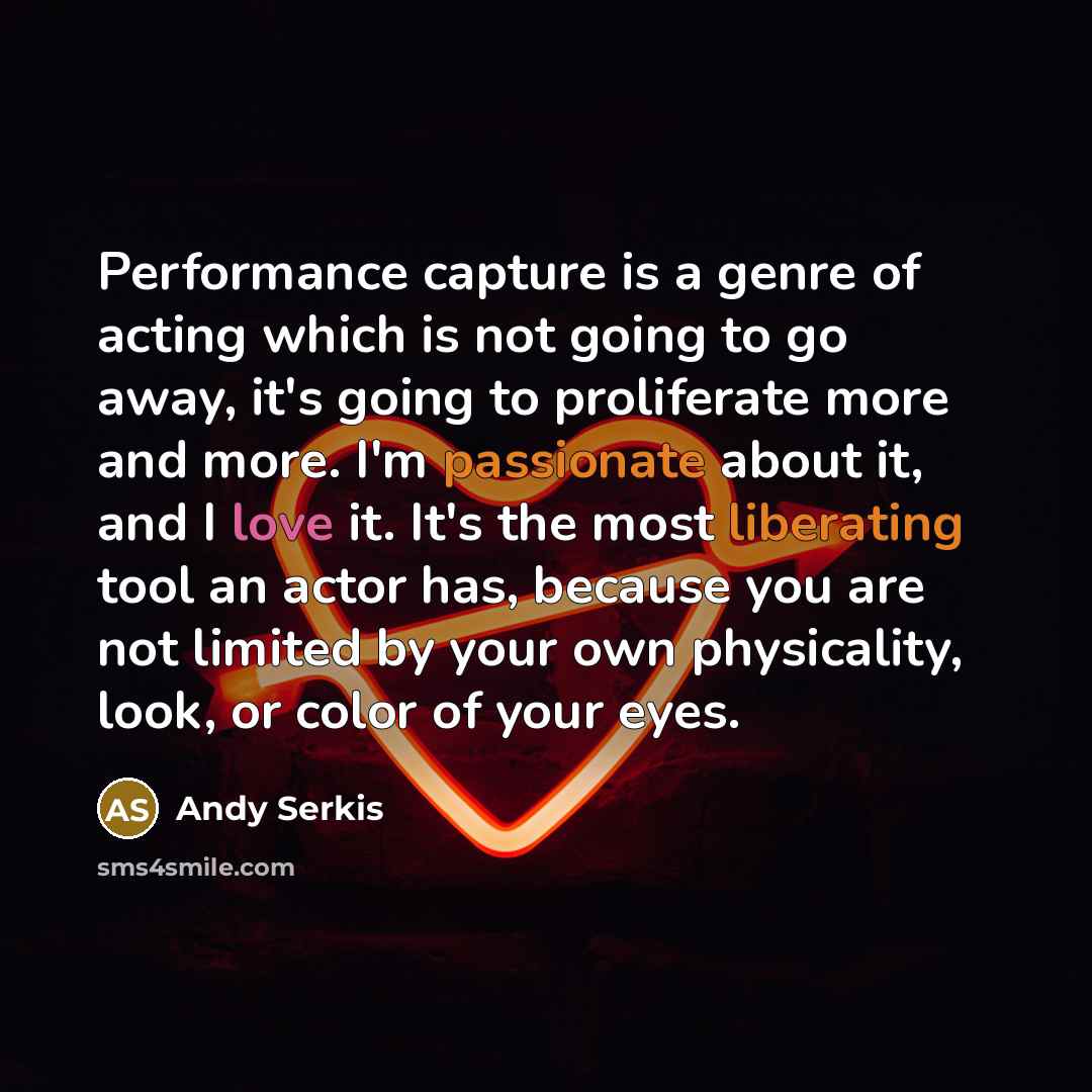 “Performance capture is a genre of acting which is not going to go away, it's going to proliferate more and more. I'm passionate about it, and I love it. It's the most liberating tool an actor has, because you are not limited by your own physicality, look, or color of your eyes.” quote by Andy Serkis