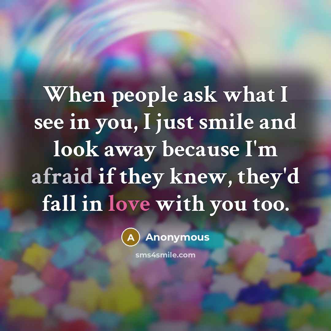 “When people ask what I see in you, I just smile and look away because I'm afraid if they knew, they'd fall in love with you too.” quote by Anonymous