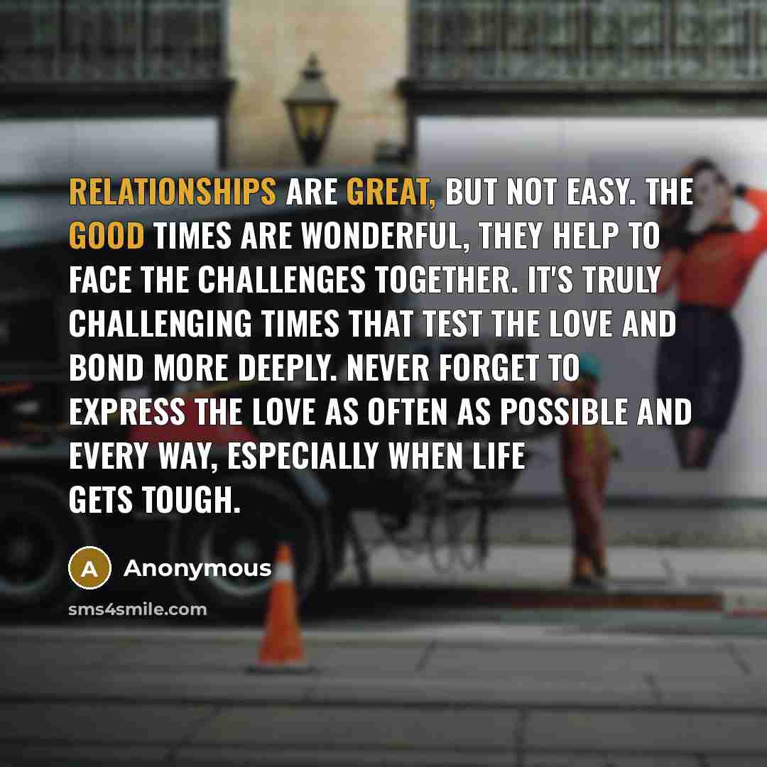 “Relationships are great, but not easy. The good times are wonderful, they help to face the challenges together. It's truly challenging times that test the love and bond more deeply. Never forget to express the love as often as possible and every way, especially when life gets tough.” quote by Anonymous