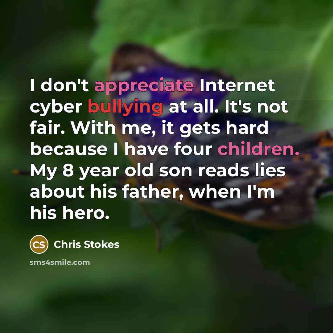 “I don't appreciate Internet cyber bullying at all. It's not fair. With me, it gets hard because I have four children. My 8 year old son reads lies about his father, when I'm his hero.” quote by Chris Stokes