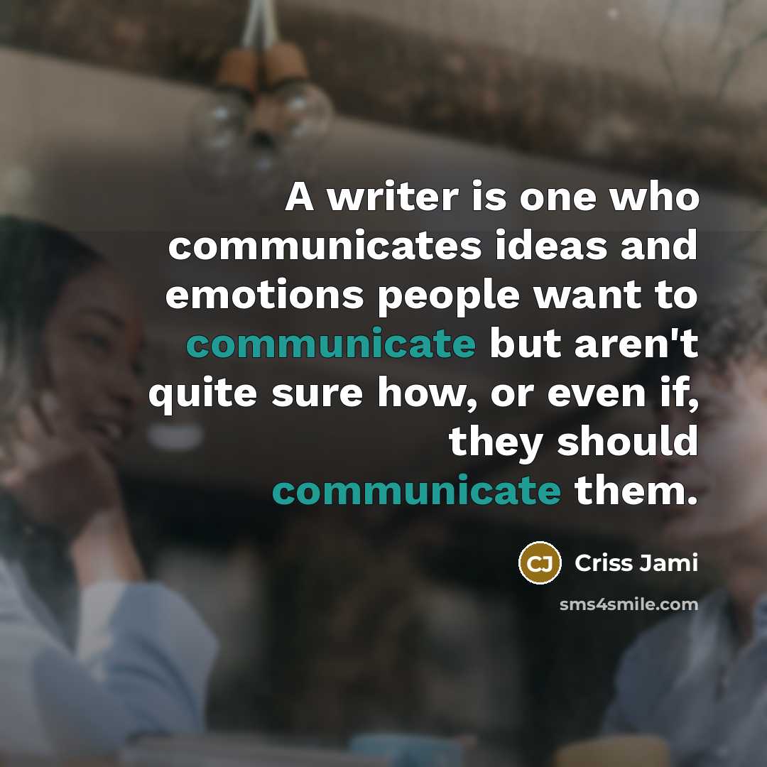 “A writer is one who communicates ideas and emotions people want to communicate but aren't quite sure how, or even if, they should communicate them.” quote by Criss Jami