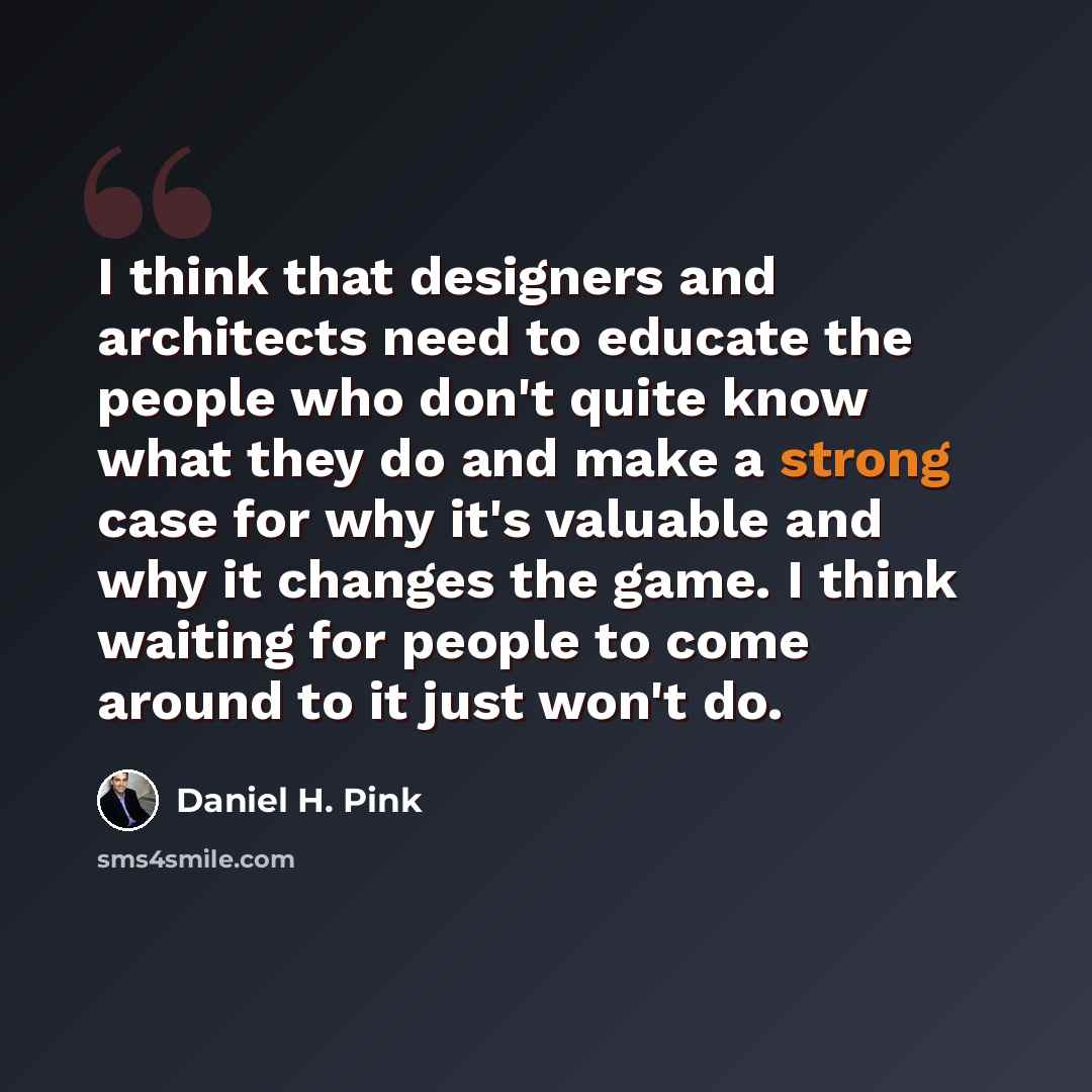 “I think that designers and architects need to educate the people who don't quite know what they do and make a strong case for why it's valuable and why it changes the game. I think waiting for people to come around to it just won't do.” quote by Daniel H. Pink
