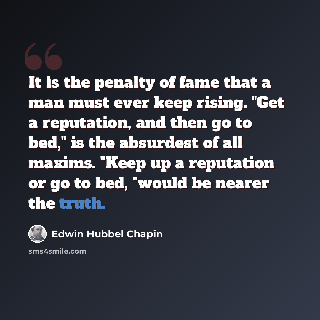 “It is the penalty of fame that a man must ever keep rising. "Get a reputation, and then go to bed," is the absurdest of all maxims. "Keep up a reputation or go to bed, "would be nearer the truth.” quote by Edwin Hubbel Chapin